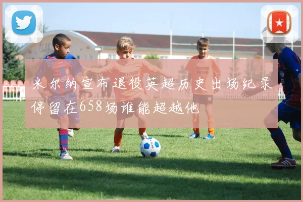 米尔纳宣布退役英超历史出场纪录停留在658场谁能超越他