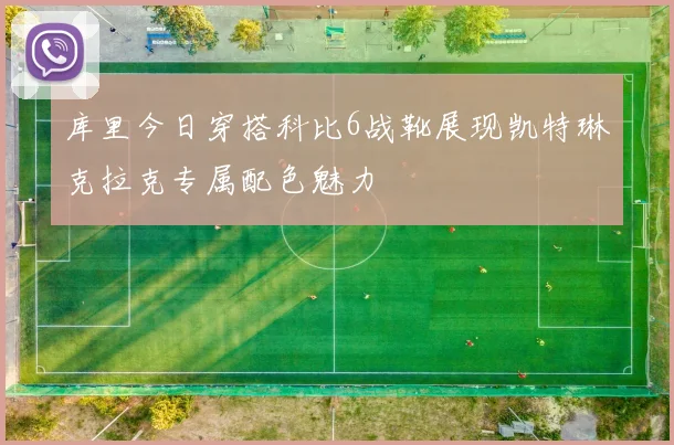 库里今日穿搭科比6战靴展现凯特琳克拉克专属配色魅力