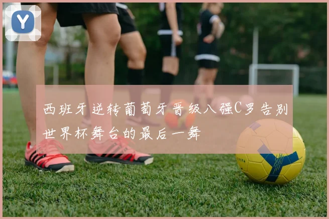 西班牙逆转葡萄牙晋级八强C罗告别世界杯舞台的最后一舞