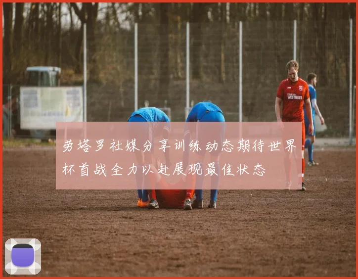 劳塔罗社媒分享训练动态期待世界杯首战全力以赴展现最佳状态