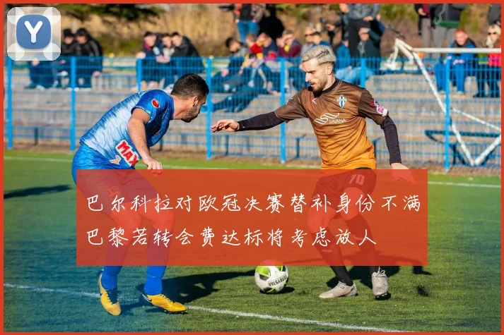 巴尔科拉对欧冠决赛替补身份不满巴黎若转会费达标将考虑放人