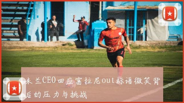 米兰CEO回应富拉尼out标语微笑背后的压力与挑战