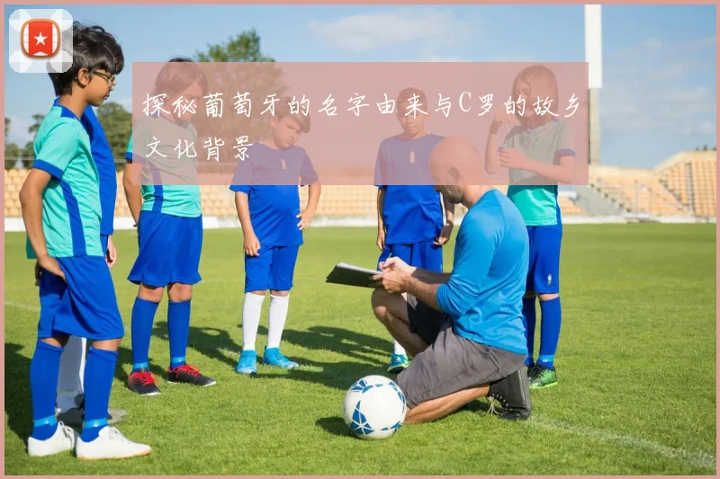 探秘葡萄牙的名字由来与C罗的故乡文化背景