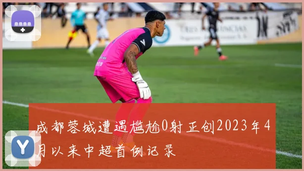 成都蓉城遭遇尴尬0射正创2023年4月以来中超首例记录