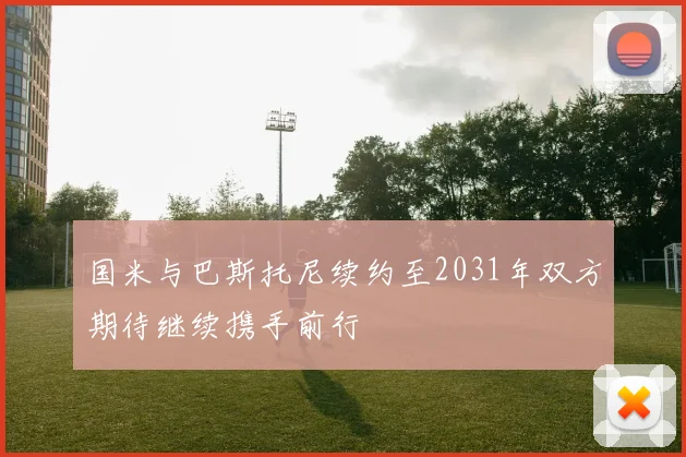 国米与巴斯托尼续约至2031年双方期待继续携手前行