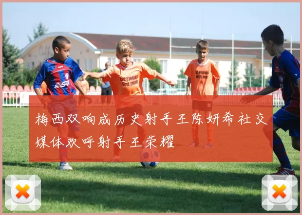 梅西双响成历史射手王陈妍希社交媒体欢呼射手王荣耀