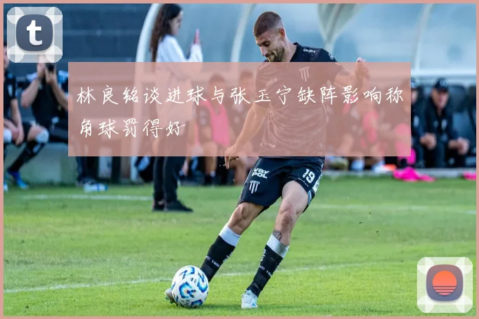 林良铭谈进球与张玉宁缺阵影响称角球罚得好