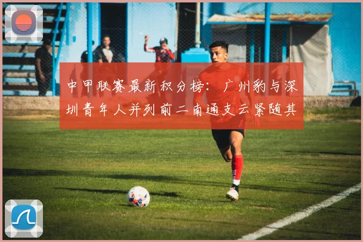 中甲联赛最新积分榜：广州豹与深圳青年人并列前二南通支云紧随其后