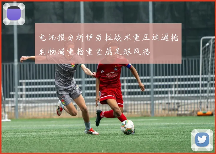 电讯报分析伊劳拉战术重压迫逼抢利物浦重拾重金属足球风格