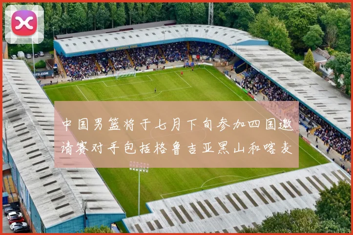 中国男篮将于七月下旬参加四国邀请赛对手包括格鲁吉亚黑山和喀麦隆