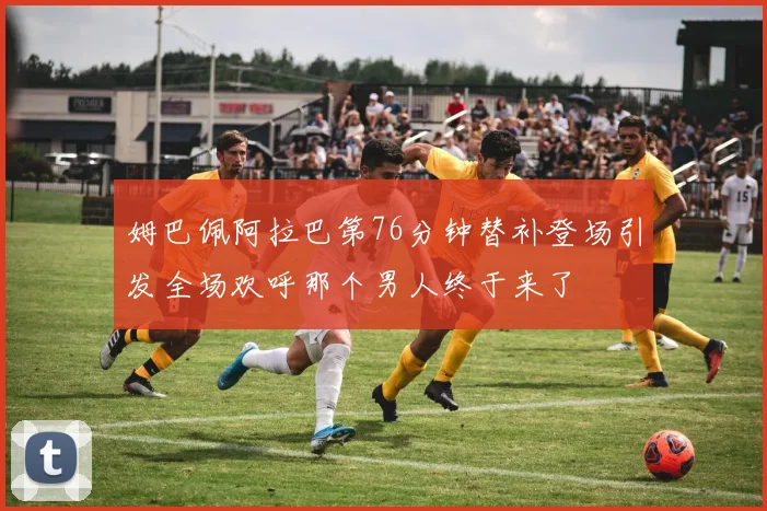 姆巴佩阿拉巴第76分钟替补登场引发全场欢呼那个男人终于来了