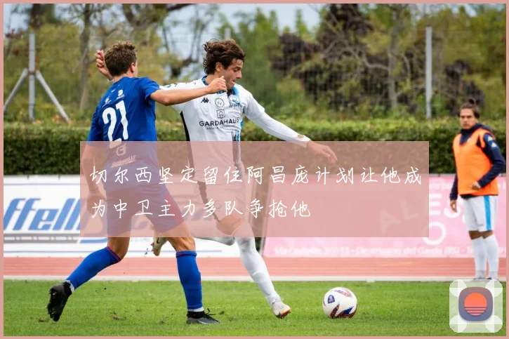 切尔西坚定留住阿昌庞计划让他成为中卫主力多队争抢他