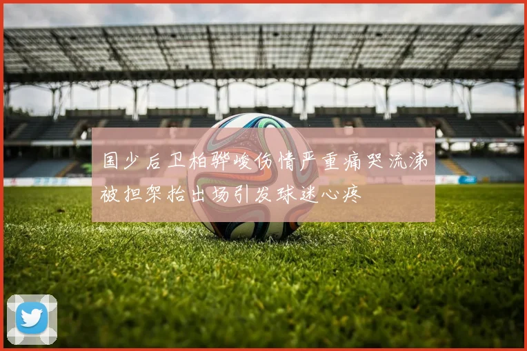国少后卫柏骅峻伤情严重痛哭流涕被担架抬出场引发球迷心疼