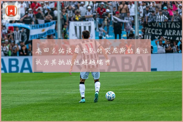 本田圭佑谈日本队对突尼斯的看法认为其挑战性超越瑞典