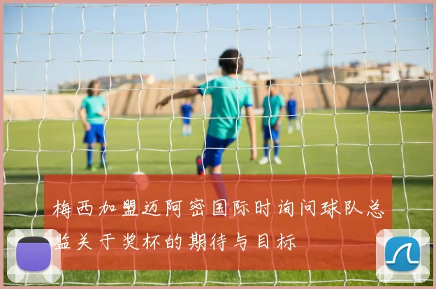 梅西加盟迈阿密国际时询问球队总监关于奖杯的期待与目标