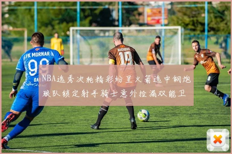 NBA选秀次轮精彩纷呈火箭选中钢炮狼队锁定射手骑士意外捡漏双能卫