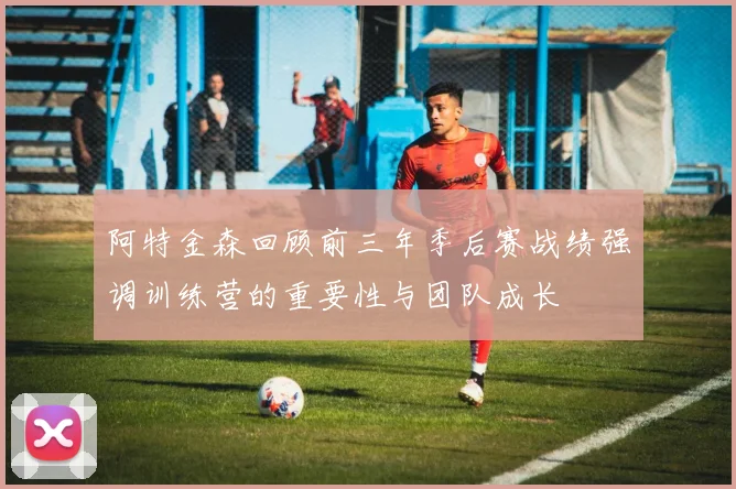 阿特金森回顾前三年季后赛战绩强调训练营的重要性与团队成长