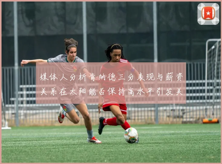 媒体人分析肯纳德三分表现与薪资关系在太阳能否保持高水平引发关注