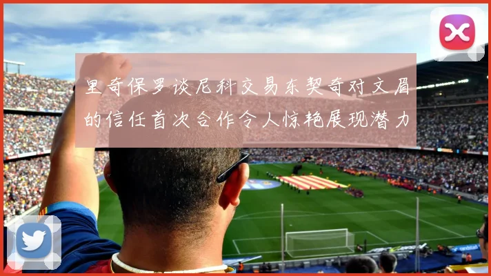 里奇保罗谈尼科交易东契奇对文眉的信任首次合作令人惊艳展现潜力