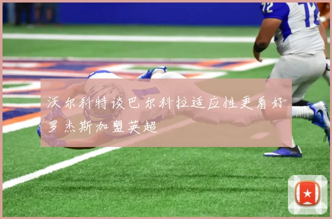 沃尔科特谈巴尔科拉适应性更看好罗杰斯加盟英超