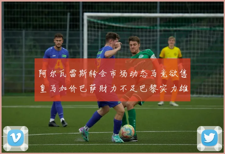 阿尔瓦雷斯转会市场动态马竞欲售皇马加价巴萨财力不足巴黎实力雄厚