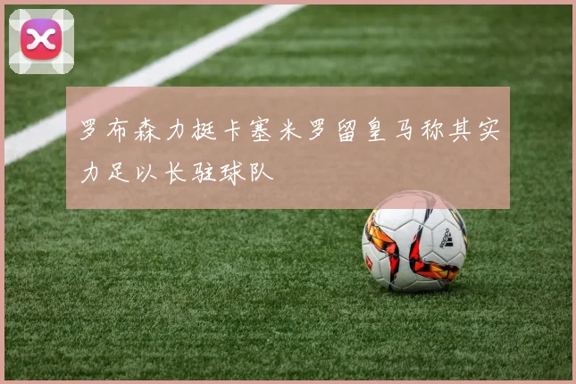 罗布森力挺卡塞米罗留皇马称其实力足以长驻球队
